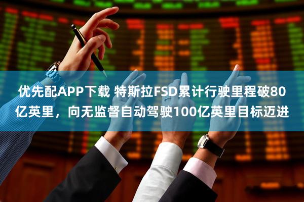 优先配APP下载 特斯拉FSD累计行驶里程破80亿英里，向无监督自动驾驶100亿英里目标迈进