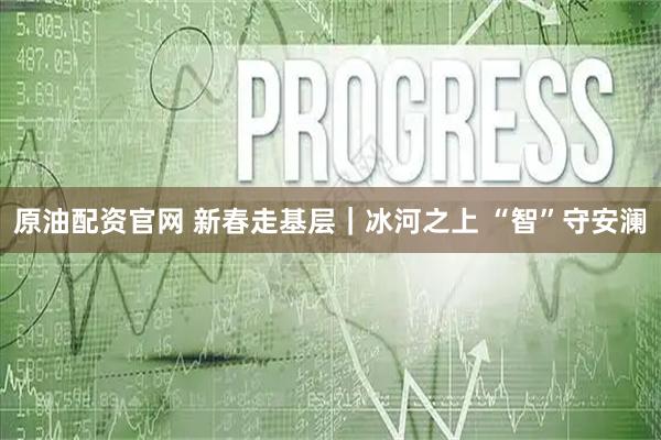原油配资官网 新春走基层｜冰河之上 “智”守安澜