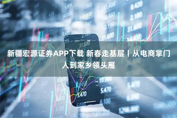 新疆宏源证券APP下载 新春走基层丨从电商掌门人到家乡领头雁