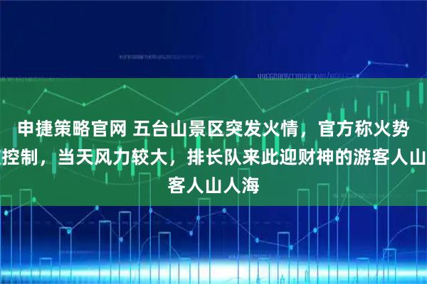 申捷策略官网 五台山景区突发火情，官方称火势已被控制，当天风力较大，排长队来此迎财神的游客人山人海