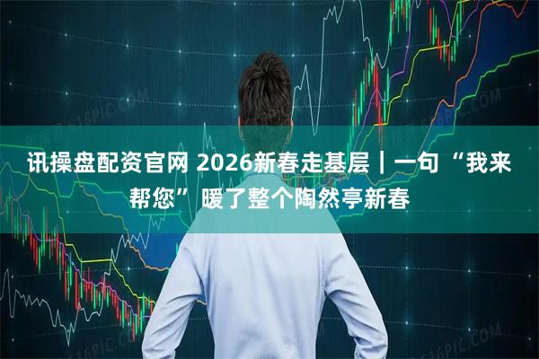 讯操盘配资官网 2026新春走基层｜一句 “我来帮您” 暖了整个陶然亭新春
