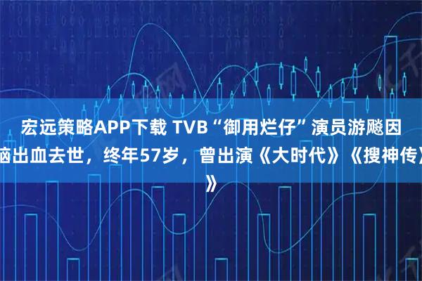 宏远策略APP下载 TVB“御用烂仔”演员游飚因脑出血去世,终年57岁,曾出演《大时代》《搜神传》
