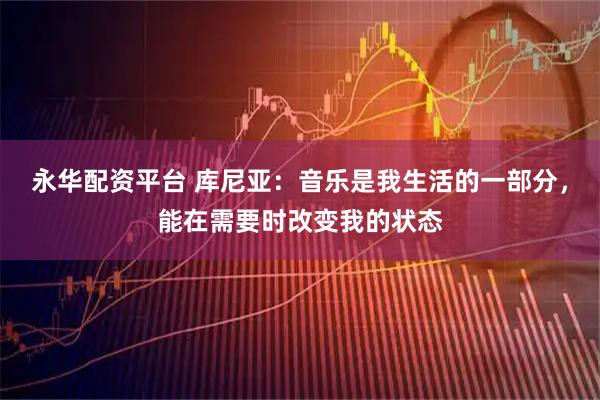 永华配资平台 库尼亚：音乐是我生活的一部分，能在需要时改变我的状态