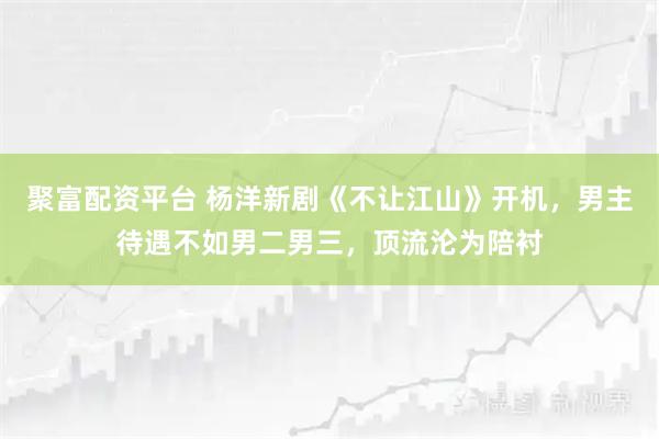 聚富配资平台 杨洋新剧《不让江山》开机,男主待遇不如男二男三,顶流沦为陪衬