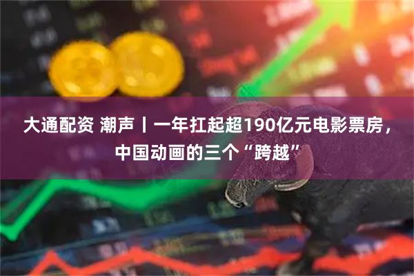 大通配资 潮声丨一年扛起超190亿元电影票房，中国动画的三个“跨越”