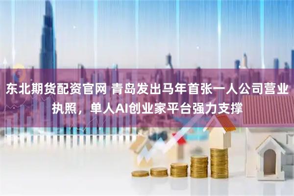 东北期货配资官网 青岛发出马年首张一人公司营业执照，单人AI创业家平台强力支撑