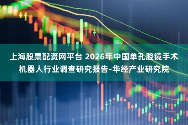 上海股票配资网平台 2026年中国单孔腔镜手术机器人行业调查研究报告-华经产业研究院