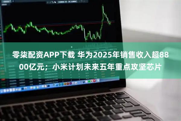 零柒配资APP下载 华为2025年销售收入超8800亿元;小米计划未来五年重点攻坚芯片