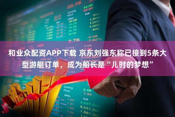 和业众配资APP下载 京东刘强东称已接到5条大型游艇订单,成为船长是“儿时的梦想”