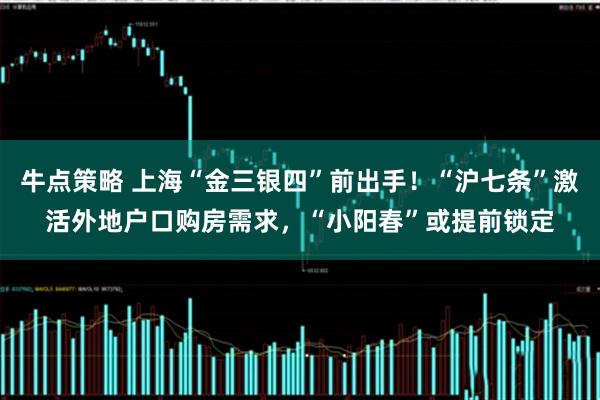 牛点策略 上海“金三银四”前出手!“沪七条”激活外地户口购房需求,“小阳春”或提前锁定