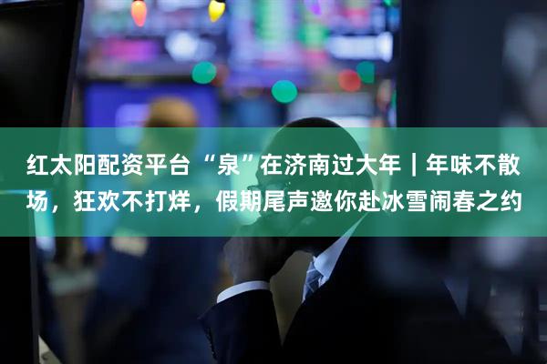 红太阳配资平台 “泉”在济南过大年|年味不散场,狂欢不打烊,假期尾声邀你赴冰雪闹春之约