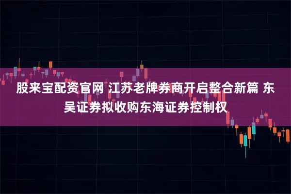 股来宝配资官网 江苏老牌券商开启整合新篇 东吴证券拟收购东海证券控制权