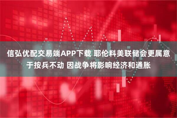 信弘优配交易端APP下载 耶伦料美联储会更属意于按兵不动 因战争将影响经济和通胀