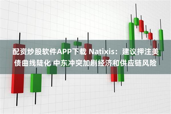 配资炒股软件APP下载 Natixis：建议押注美债曲线陡化 中东冲突加剧经济和供应链风险