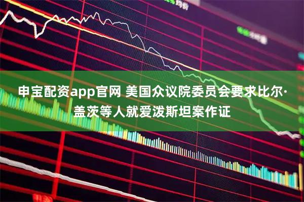 申宝配资app官网 美国众议院委员会要求比尔·盖茨等人就爱泼斯坦案作证