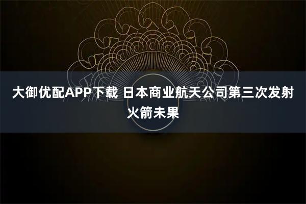大御优配APP下载 日本商业航天公司第三次发射火箭未果