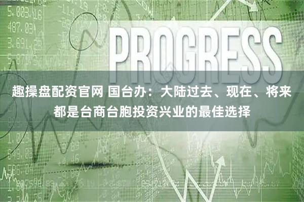 趣操盘配资官网 国台办：大陆过去、现在、将来都是台商台胞投资兴业的最佳选择