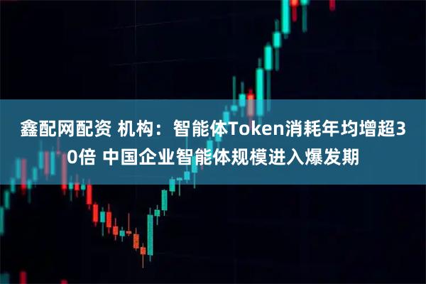 鑫配网配资 机构：智能体Token消耗年均增超30倍 中国企业智能体规模进入爆发期