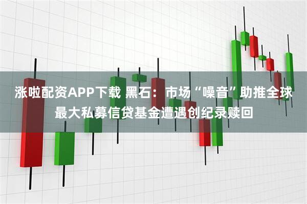 涨啦配资APP下载 黑石：市场“噪音”助推全球最大私募信贷基金遭遇创纪录赎回