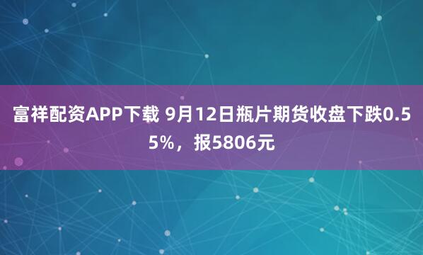 富祥配资APP下载 9月12日瓶片期货收盘下跌0.55%,报5806元