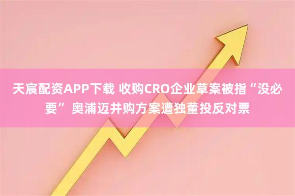 天宸配资APP下载 收购CRO企业草案被指“没必要” 奥浦迈并购方案遭独董投反对票