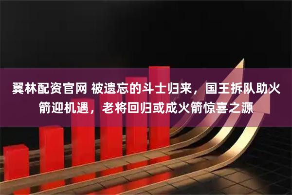 翼林配资官网 被遗忘的斗士归来，国王拆队助火箭迎机遇，老将回归或成火箭惊喜之源