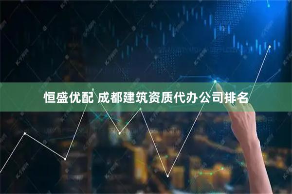 恒盛优配 成都建筑资质代办公司排名