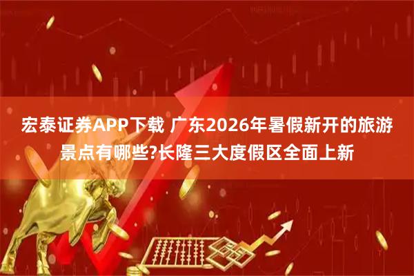 宏泰证券APP下载 广东2026年暑假新开的旅游景点有哪些?长隆三大度假区全面上新