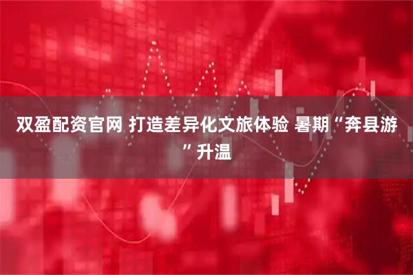 双盈配资官网 打造差异化文旅体验 暑期“奔县游”升温