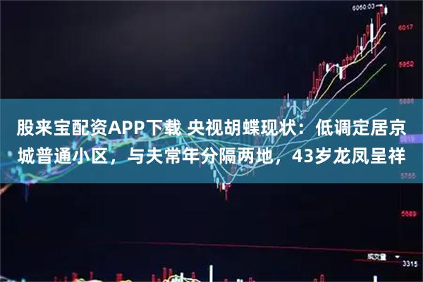 股来宝配资APP下载 央视胡蝶现状：低调定居京城普通小区，与夫常年分隔两地，43岁龙凤呈祥
