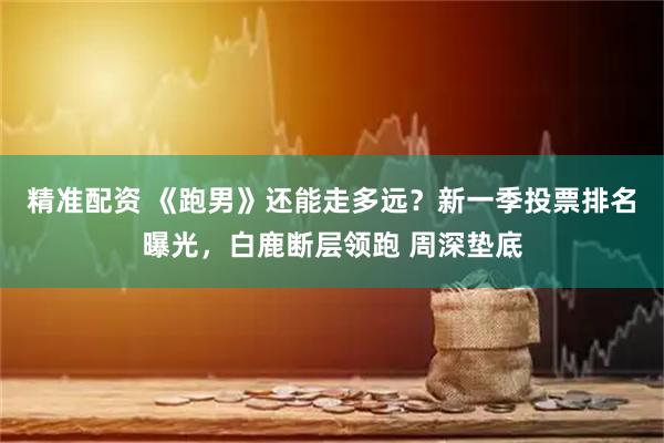 精准配资 《跑男》还能走多远？新一季投票排名曝光，白鹿断层领跑 周深垫底